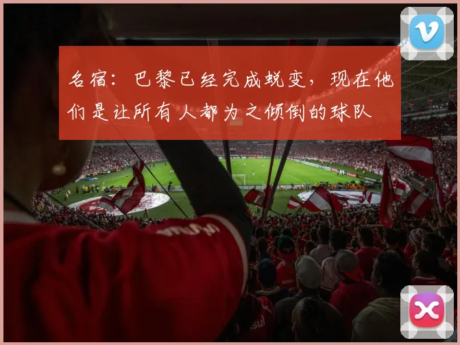 名宿：巴黎已经完成蜕变，现在他们是让所有人都为之倾倒的球队