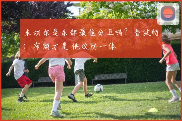 米切尔是东部最佳分卫吗？香波特：布朗才是 他攻防一体